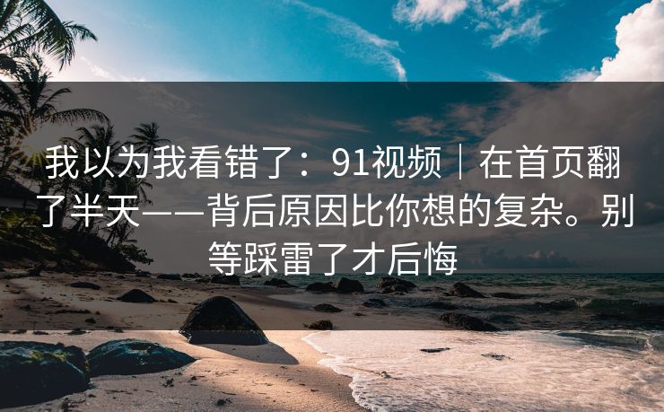 我以为我看错了：91视频｜在首页翻了半天——背后原因比你想的复杂。别等踩雷了才后悔