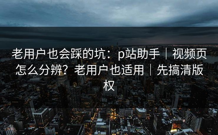 老用户也会踩的坑：p站助手｜视频页怎么分辨？老用户也适用｜先搞清版权