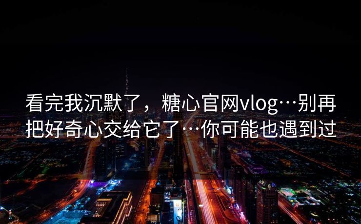 看完我沉默了，糖心官网vlog…别再把好奇心交给它了…你可能也遇到过