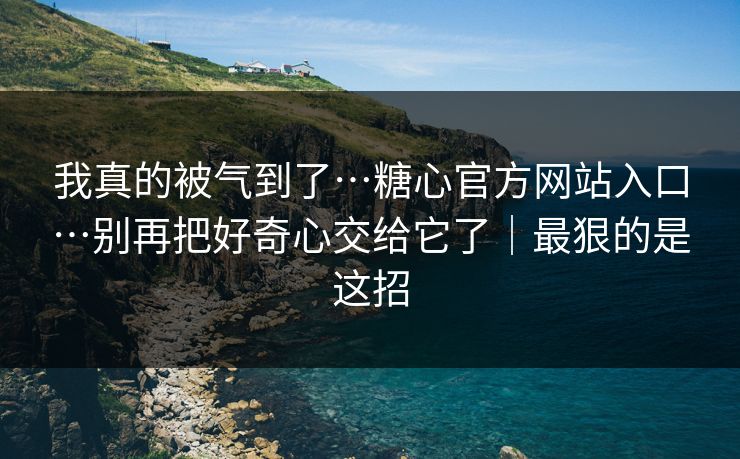 我真的被气到了…糖心官方网站入口…别再把好奇心交给它了｜最狠的是这招