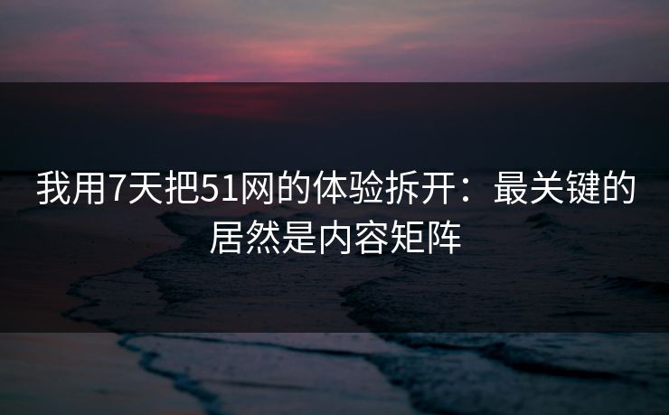 我用7天把51网的体验拆开：最关键的居然是内容矩阵