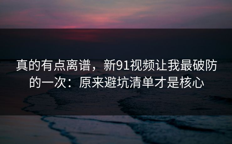 真的有点离谱，新91视频让我最破防的一次：原来避坑清单才是核心