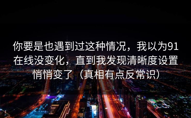 你要是也遇到过这种情况，我以为91在线没变化，直到我发现清晰度设置悄悄变了（真相有点反常识）