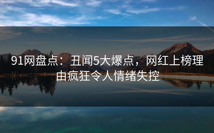 91网盘点：丑闻5大爆点，网红上榜理由疯狂令人情绪失控