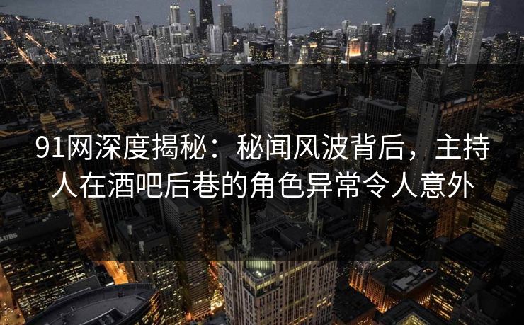 91网深度揭秘:秘闻风波背后,主持人在酒吧后巷的角色异常令人意外