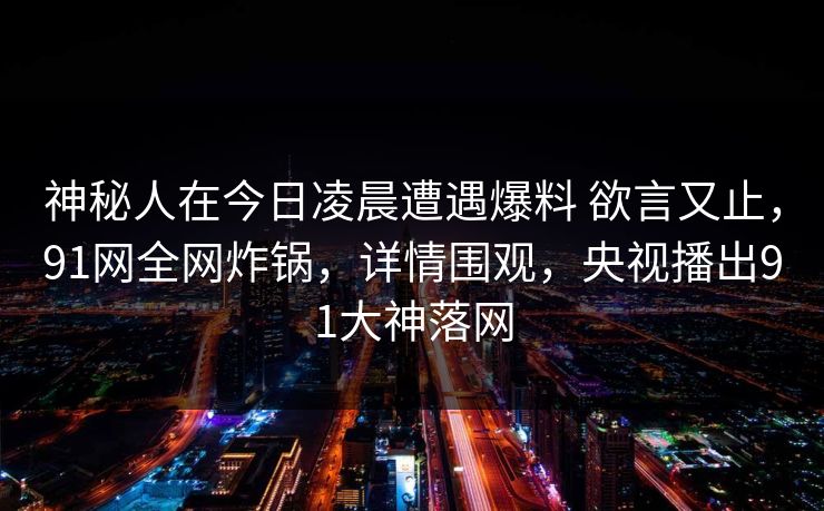 神秘人在今日凌晨遭遇爆料 欲言又止,91网全网炸锅,详情围观,央视播出91大神落网