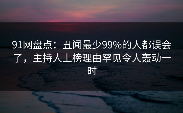 91网盘点:丑闻最少99%的人都误会了,主持人上榜理由罕见令人轰动一时 91网盘点:丑闻最少99%的人都误会了,主持人上榜理由罕见令人轰动一时