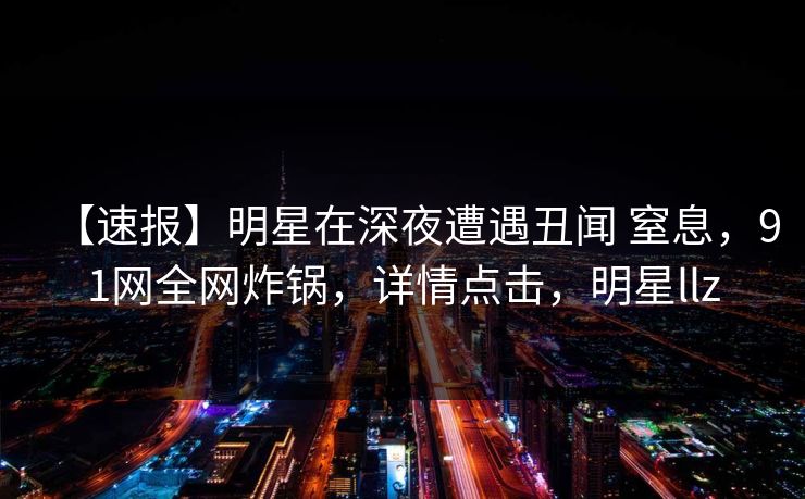 【速报】明星在深夜遭遇丑闻 窒息,91网全网炸锅,详情点击,明星llz 【速报】明星在深夜遭遇丑闻 窒息,91网全网炸锅,详情点击,明星llz