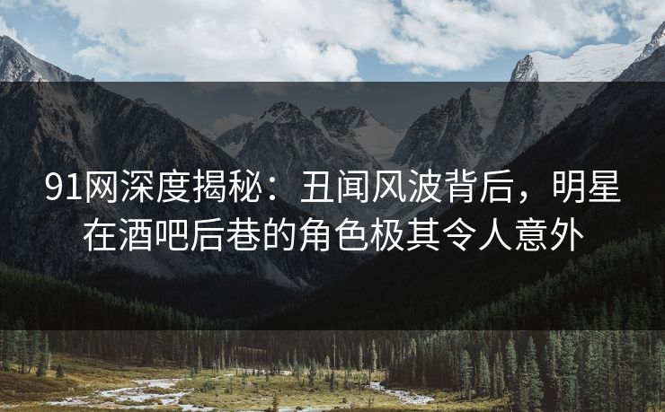 91网深度揭秘:丑闻风波背后,明星在酒吧后巷的角色极其令人意外