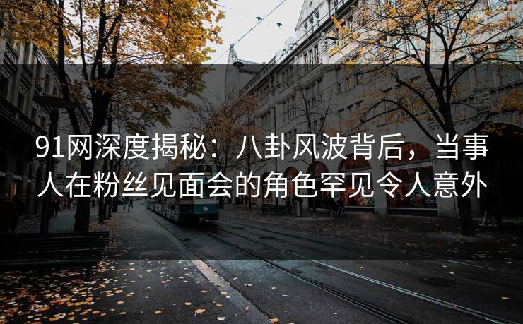 91网深度揭秘:八卦风波背后,当事人在粉丝见面会的角色罕见令人意外