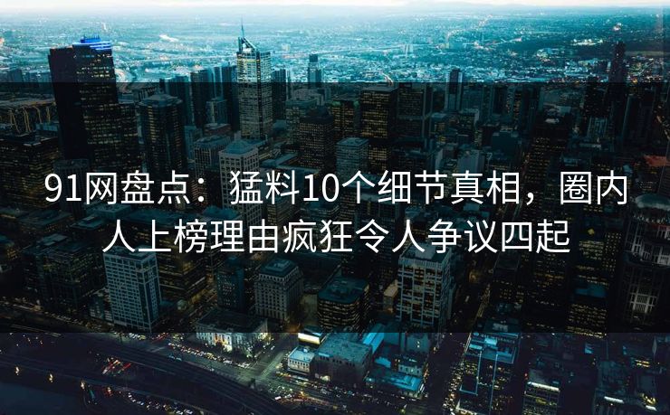 91网盘点：猛料10个细节真相，圈内人上榜理由疯狂令人争议四起