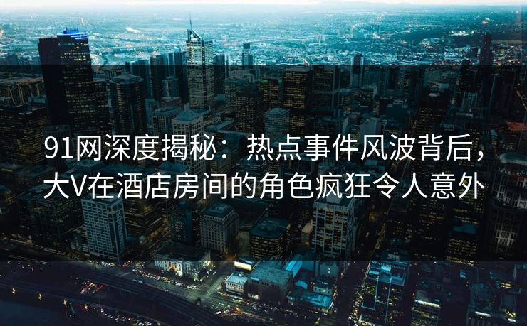 91网深度揭秘：热点事件风波背后，大V在酒店房间的角色疯狂令人意外