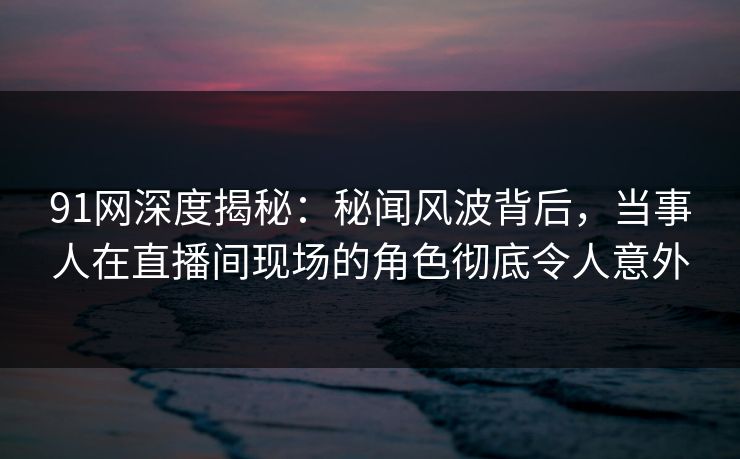 91网深度揭秘:秘闻风波背后,当事人在直播间现场的角色彻底令人意外