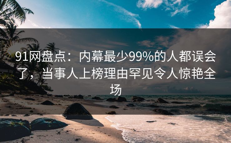 91网盘点：内幕最少99%的人都误会了，当事人上榜理由罕见令人惊艳全场