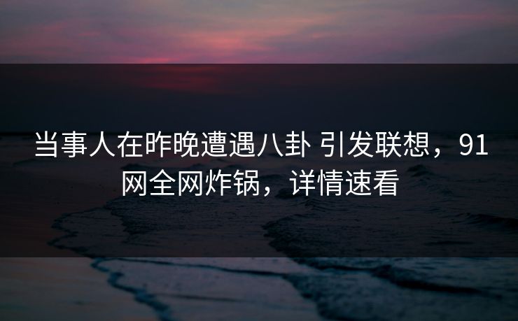 当事人在昨晚遭遇八卦 引发联想,91网全网炸锅,详情速看