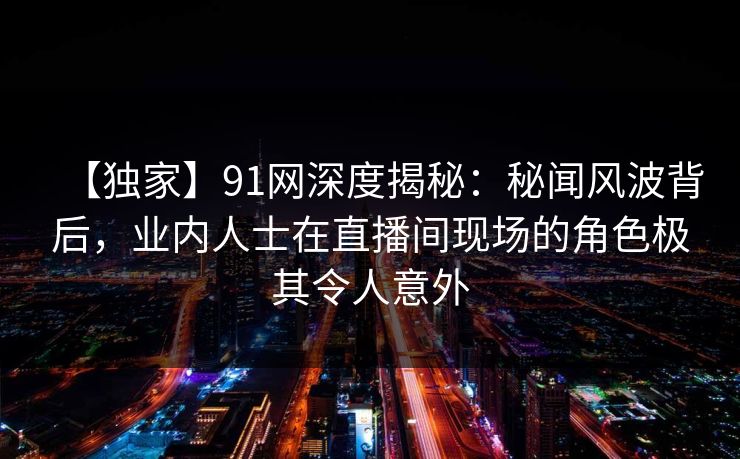 【独家】91网深度揭秘：秘闻风波背后，业内人士在直播间现场的角色极其令人意外