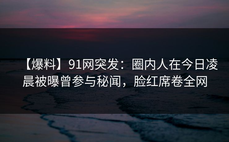【爆料】91网突发：圈内人在今日凌晨被曝曾参与秘闻，脸红席卷全网