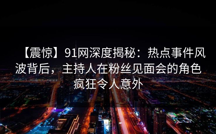 【震惊】91网深度揭秘:热点事件风波背后,主持人在粉丝见面会的角色疯狂令人意外