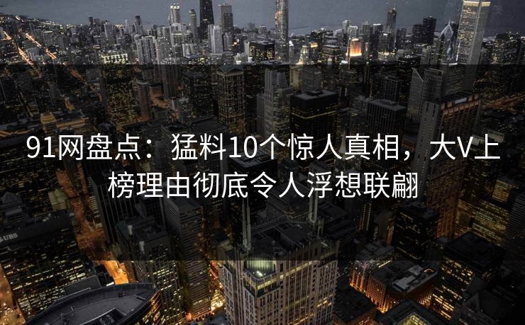 91网盘点：猛料10个惊人真相，大V上榜理由彻底令人浮想联翩