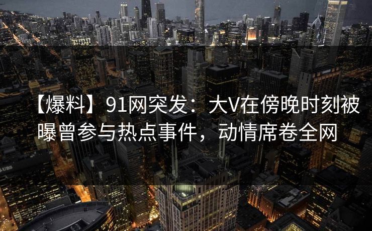 【爆料】91网突发:大V在傍晚时刻被曝曾参与热点事件,动情席卷全网
