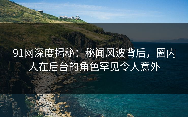 91网深度揭秘:秘闻风波背后,圈内人在后台的角色罕见令人意外
