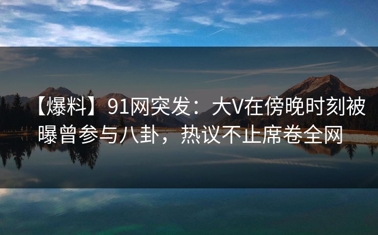 【爆料】91网突发：大V在傍晚时刻被曝曾参与八卦，热议不止席卷全网