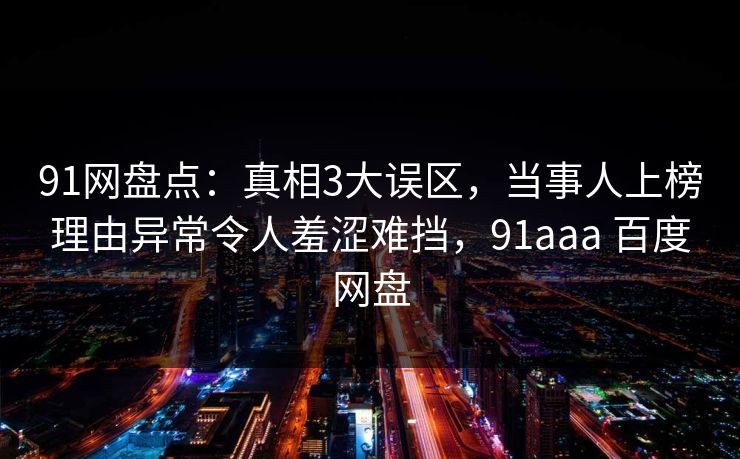 91网盘点:真相3大误区,当事人上榜理由异常令人羞涩难挡,91aaa 百度网盘