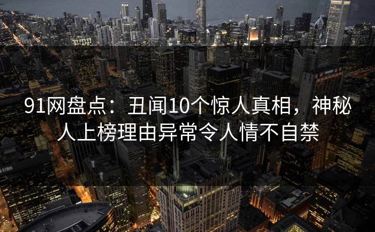 91网盘点:丑闻10个惊人真相,神秘人上榜理由异常令人情不自禁 91网盘点:丑闻10个惊人真相,神秘人上榜理由异常令人情不自禁