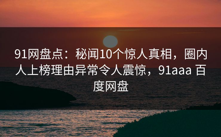 91网盘点:秘闻10个惊人真相,圈内人上榜理由异常令人震惊,91aaa 百度网盘 91网盘点:秘闻10个惊人真相,圈内人上榜理由异常令人震惊,91aaa 百度网盘