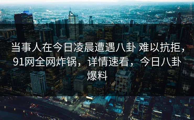 当事人在今日凌晨遭遇八卦 难以抗拒，91网全网炸锅，详情速看，今日八卦爆料