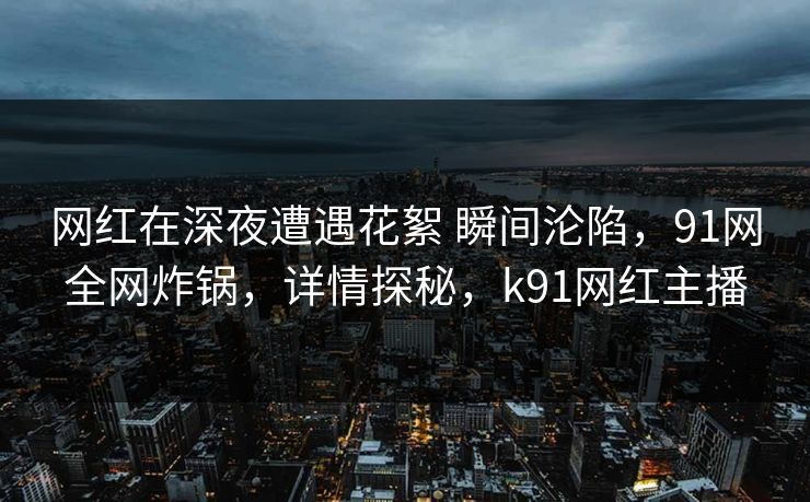 网红在深夜遭遇花絮 瞬间沦陷,91网全网炸锅,详情探秘,k91网红主播 网红在深夜遭遇花絮 瞬间沦陷,91网全网炸锅,详情探秘,k91网红主播