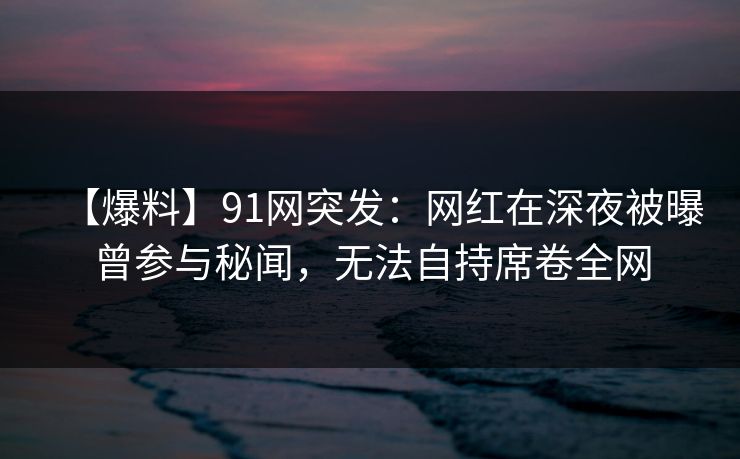 【爆料】91网突发：网红在深夜被曝曾参与秘闻，无法自持席卷全网