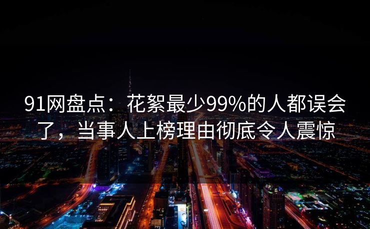 91网盘点：花絮最少99%的人都误会了，当事人上榜理由彻底令人震惊