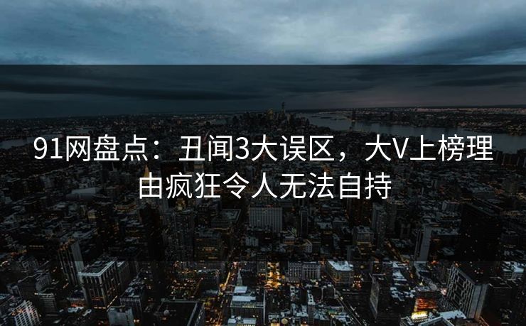 91网盘点：丑闻3大误区，大V上榜理由疯狂令人无法自持