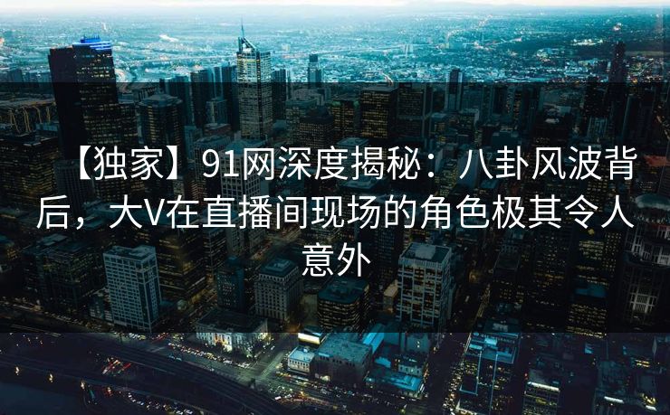 【独家】91网深度揭秘：八卦风波背后，大V在直播间现场的角色极其令人意外
