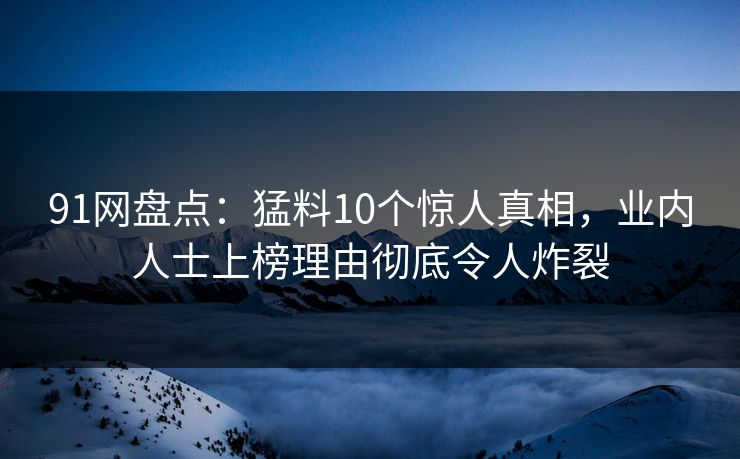 91网盘点：猛料10个惊人真相，业内人士上榜理由彻底令人炸裂