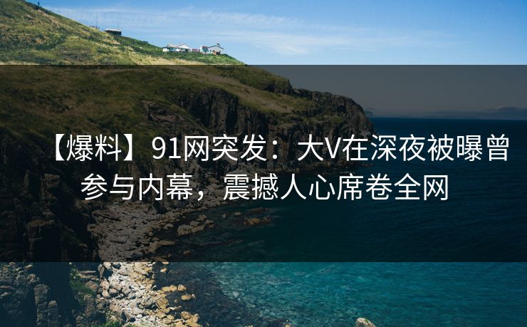 【爆料】91网突发：大V在深夜被曝曾参与内幕，震撼人心席卷全网