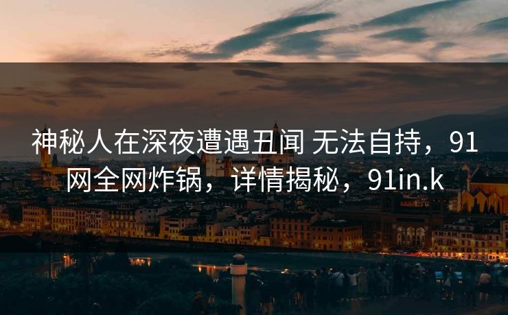 神秘人在深夜遭遇丑闻 无法自持，91网全网炸锅，详情揭秘，91in.k