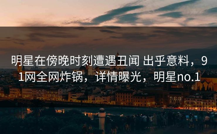 明星在傍晚时刻遭遇丑闻 出乎意料，91网全网炸锅，详情曝光，明星no.1