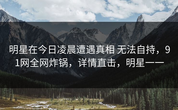明星在今日凌晨遭遇真相 无法自持，91网全网炸锅，详情直击，明星一一