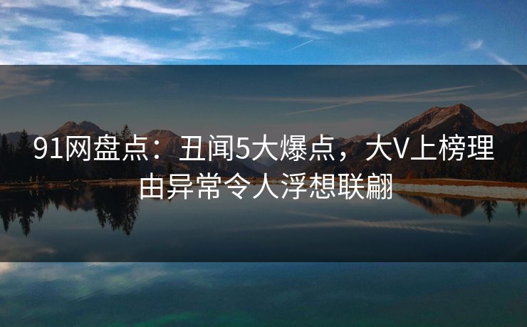 91网盘点：丑闻5大爆点，大V上榜理由异常令人浮想联翩