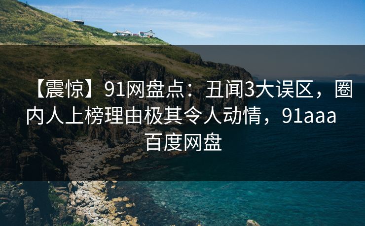 【震惊】91网盘点：丑闻3大误区，圈内人上榜理由极其令人动情，91aaa 百度网盘