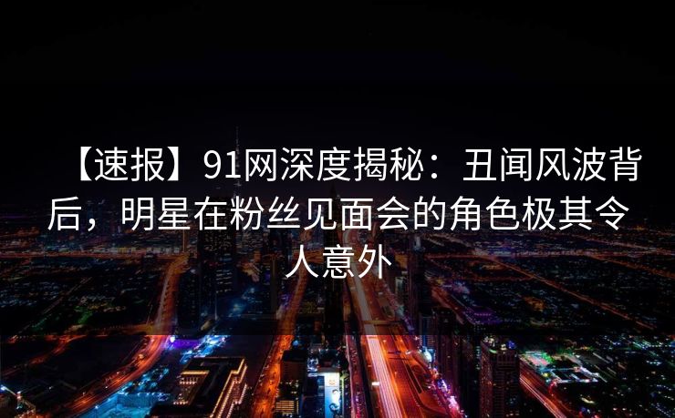 【速报】91网深度揭秘：丑闻风波背后，明星在粉丝见面会的角色极其令人意外
