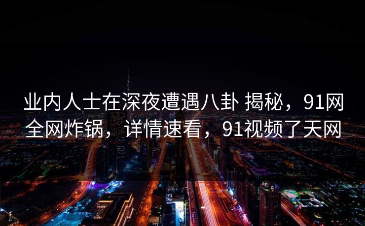 业内人士在深夜遭遇八卦 揭秘，91网全网炸锅，详情速看，91视频了天网