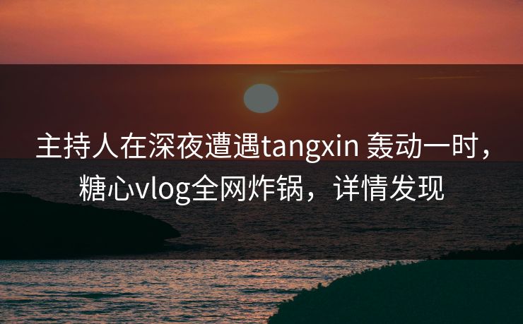 主持人在深夜遭遇tangxin 轰动一时，糖心vlog全网炸锅，详情发现