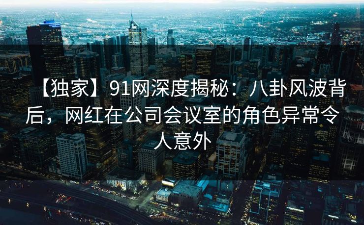 【独家】91网深度揭秘：八卦风波背后，网红在公司会议室的角色异常令人意外