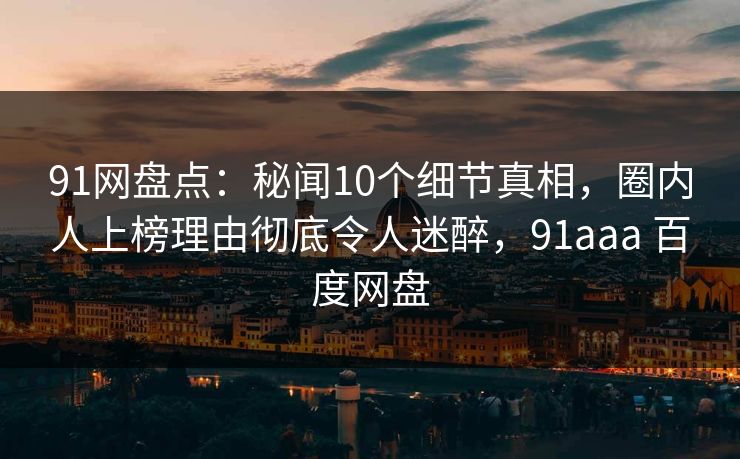 91网盘点：秘闻10个细节真相，圈内人上榜理由彻底令人迷醉，91aaa 百度网盘
