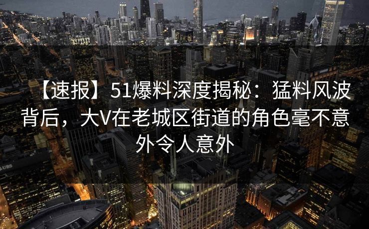 【速报】51爆料深度揭秘：猛料风波背后，大V在老城区街道的角色毫不意外令人意外