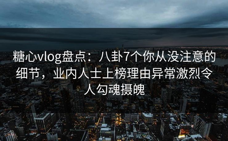 糖心vlog盘点：八卦7个你从没注意的细节，业内人士上榜理由异常激烈令人勾魂摄魄