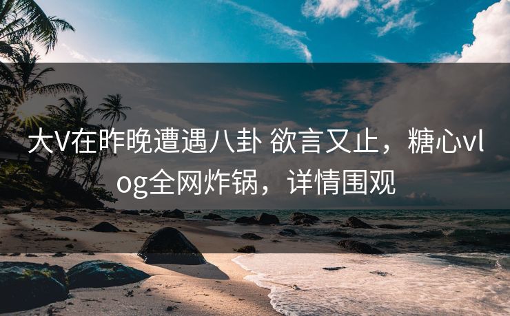 大V在昨晚遭遇八卦 欲言又止，糖心vlog全网炸锅，详情围观